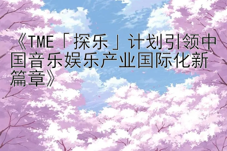 《TME「探乐」计划引领中国音乐娱乐产业国际化新篇章》