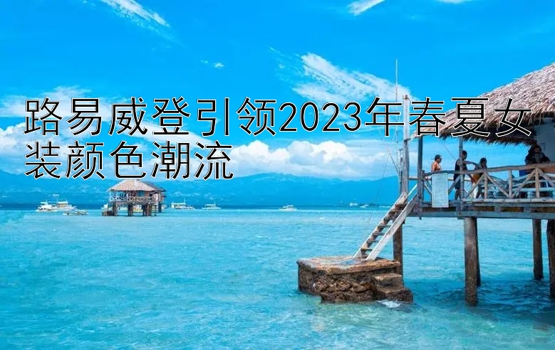 路易威登引领2023年春夏女装颜色潮流