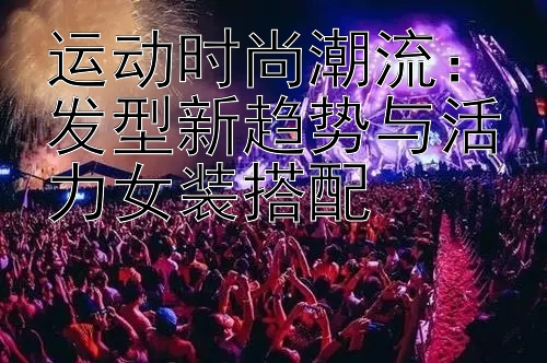 运动时尚潮流：发型新趋势与活力女装搭配