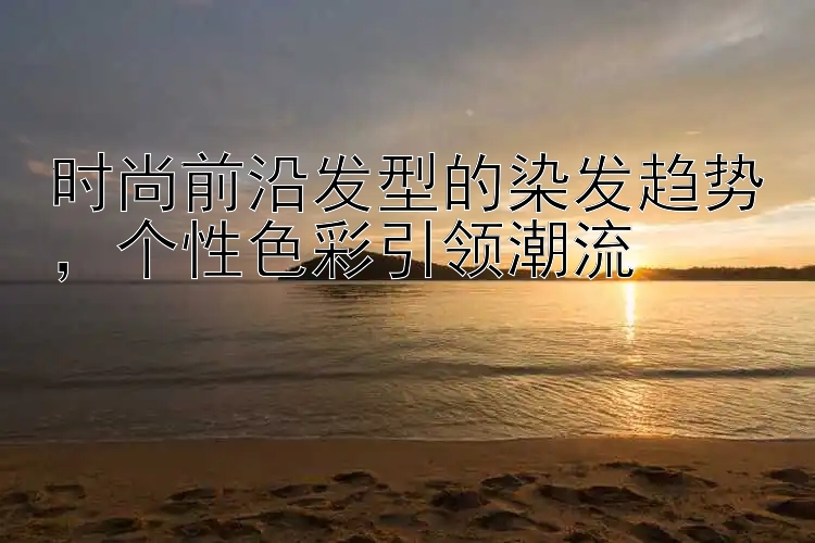 时尚前沿发型的染发趋势，个性色彩引领潮流