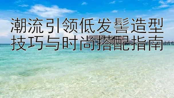 潮流引领低发髻造型技巧与时尚搭配指南