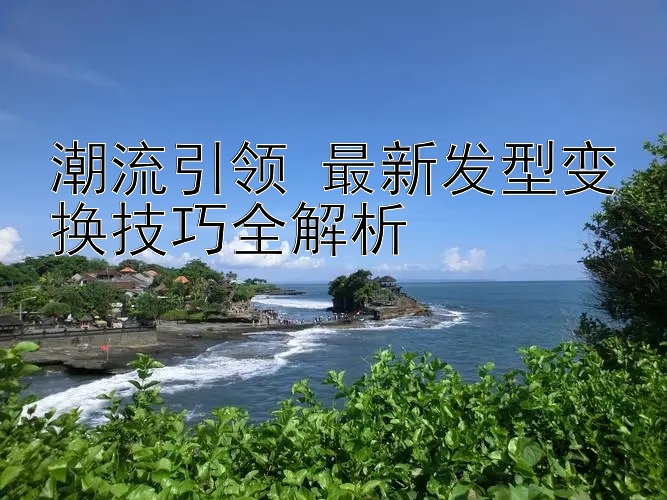 潮流引领 最新发型变换技巧全解析