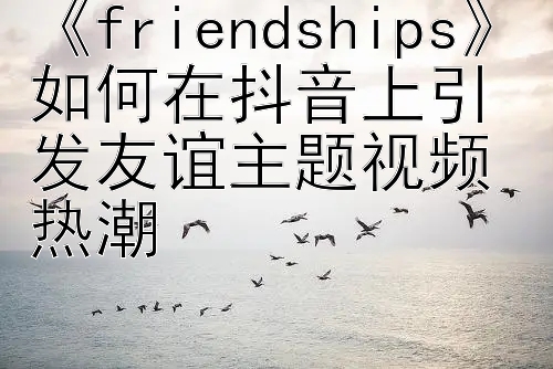 《friendships》如何在抖音上引发友谊主题视频热潮