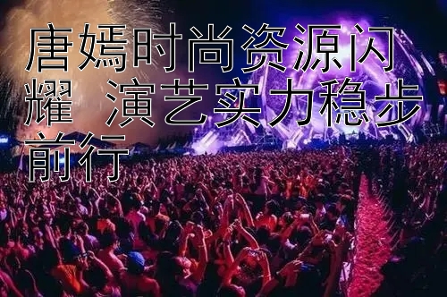 唐嫣时尚资源闪耀 演艺实力稳步前行