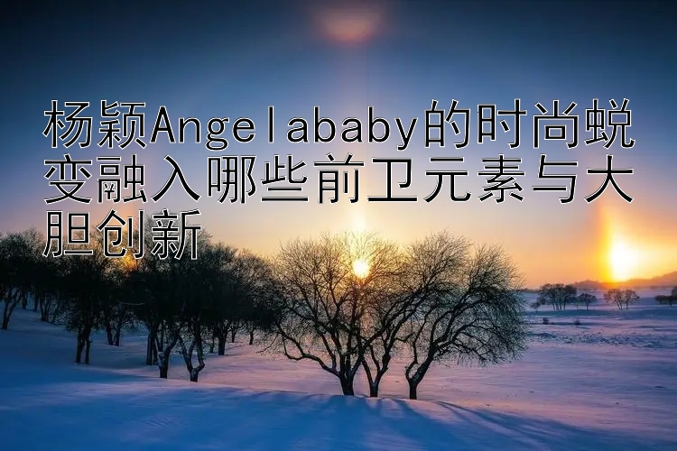 杨颖Angelababy的时尚蜕变融入哪些前卫元素与大胆创新