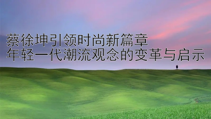 蔡徐坤引领时尚新篇章  
年轻一代潮流观念的变革与启示