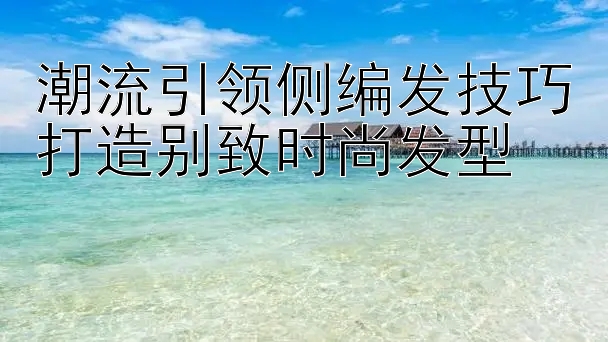 潮流引领侧编发技巧打造别致时尚发型