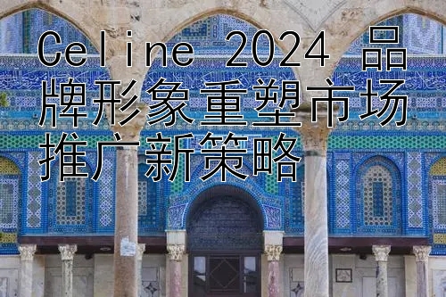 Celine 2024 品牌形象重塑市场推广新策略