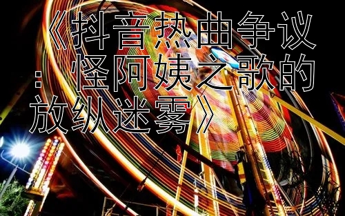 《抖音热曲争议：分分快三app官网 怪阿姨之歌的放纵迷雾》