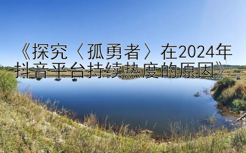 《探究〈孤勇者〉在2024年抖音平台持续热度的原因》