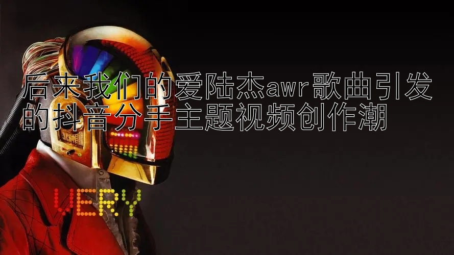 后来我们的爱陆杰awr歌曲引发的抖音分手主题视频创作潮