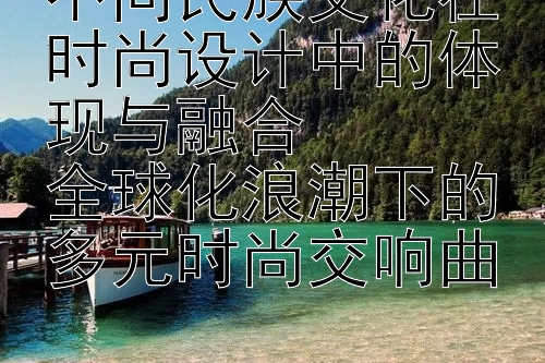 不同民族文化在时尚设计中的体现与融合
全球化浪潮下的多元时尚交响曲