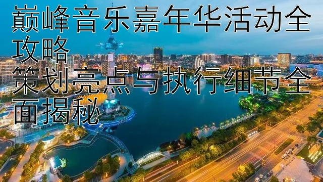 巅峰音乐嘉年华活动全攻略  
策划亮点与执行细节全面揭秘