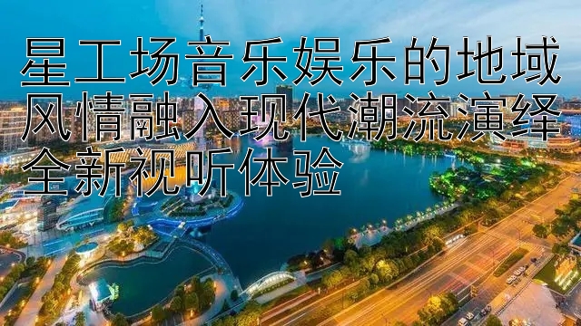 星工场音乐娱乐的地域风情融入现代潮流演绎全新视听体验