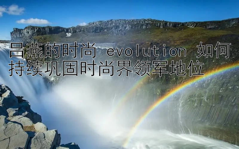 吕燕的时尚 evolution 如何持续巩固时尚界领军地位