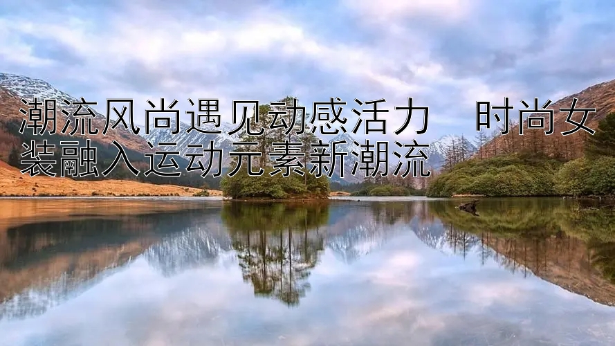 潮流风尚遇见动感活力  时尚女装融入运动元素新潮流