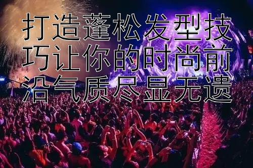 打造蓬松发型技巧让你的时尚前沿气质尽显无遗