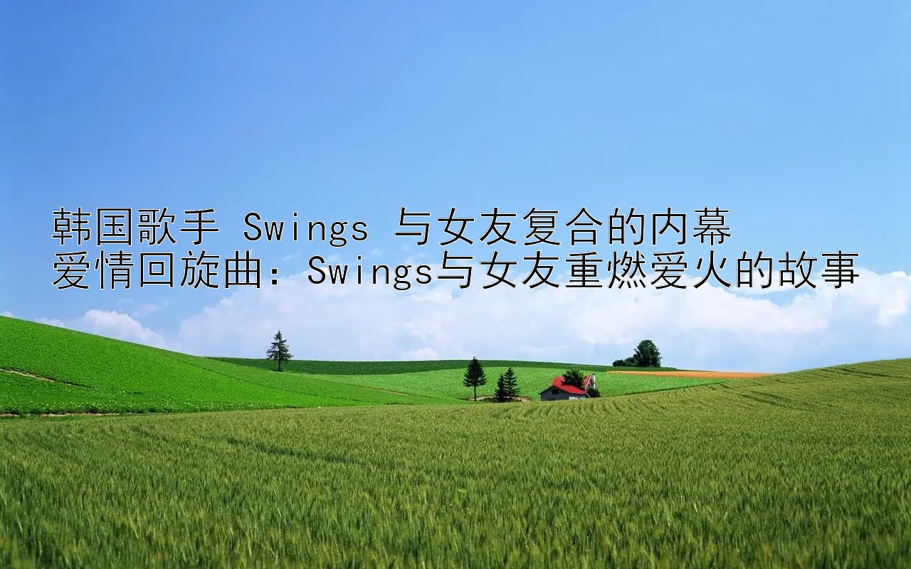 韩国歌手 Swings 与女友复合的内幕
爱情回旋曲：Swings与女友重燃爱火的故事