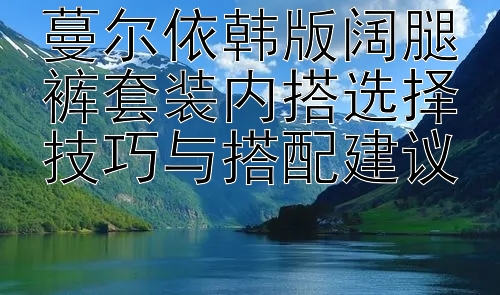 蔓尔依韩版阔腿裤套装内搭选择技巧与搭配建议