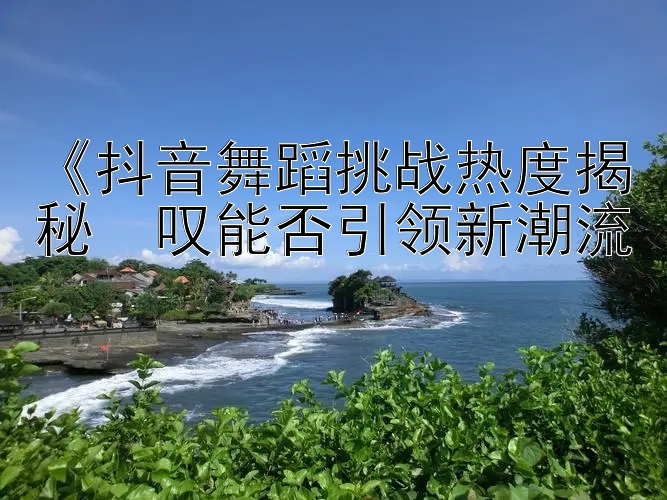 《抖音舞蹈挑战热度揭秘  叹能否引领新潮流